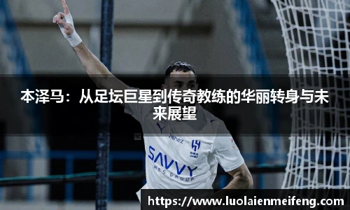 本泽马：从足坛巨星到传奇教练的华丽转身与未来展望